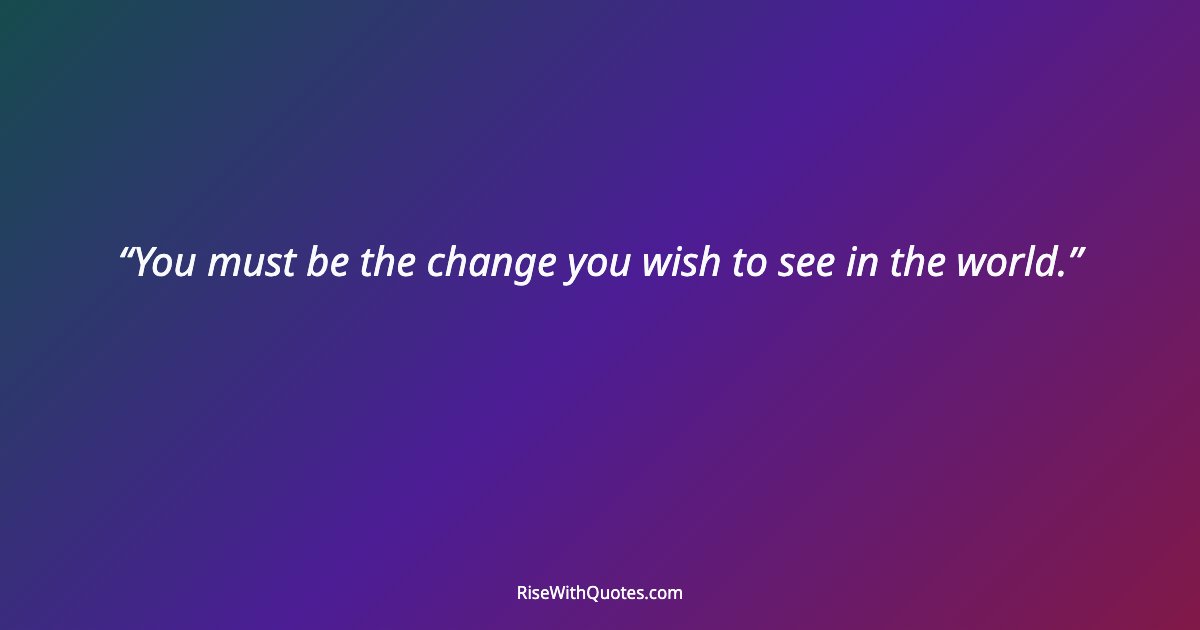 You must be the change you wish to see in the world.