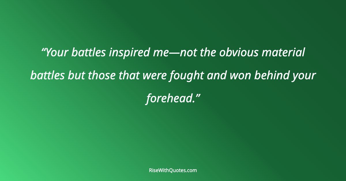 Your battles inspired me—not the obvious material battles but those that were fought and won behind your forehead.