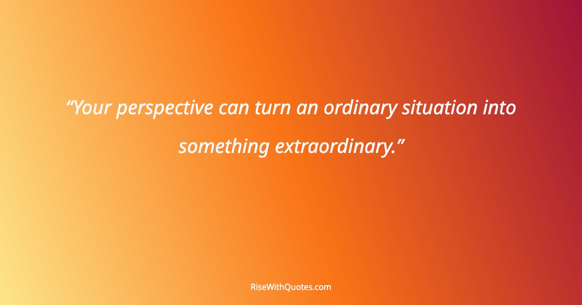 Your perspective can turn an ordinary situation into something extraordinary.