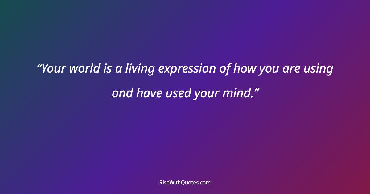 Your world is a living expression of how you are using and have used your mind.