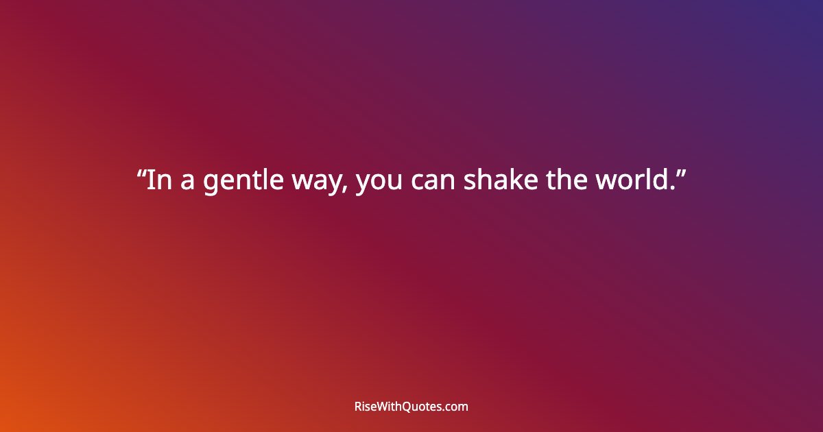 In a gentle way, you can shake the world.